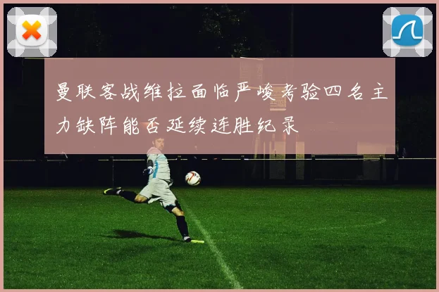 曼联客战维拉面临严峻考验四名主力缺阵能否延续连胜纪录