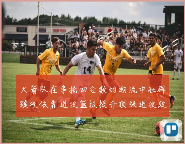 火箭队在争抢回合数的潮流中独辟蹊径依靠进攻篮板提升顶级进攻效率