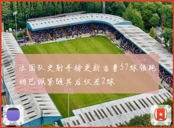 法国队史射手榜更新吉鲁57球领跑姆巴佩紧随其后仅差2球