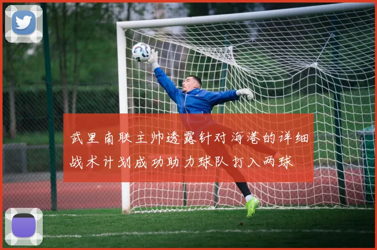 武里南联主帅透露针对海港的详细战术计划成功助力球队打入两球