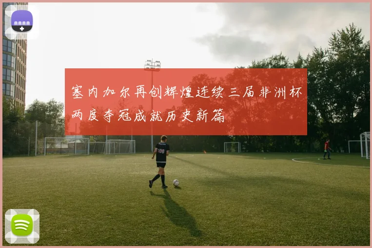 塞内加尔再创辉煌连续三届非洲杯两度夺冠成就历史新篇