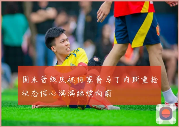 国米晋级庆祝何塞普马丁内斯重拾状态信心满满继续向前