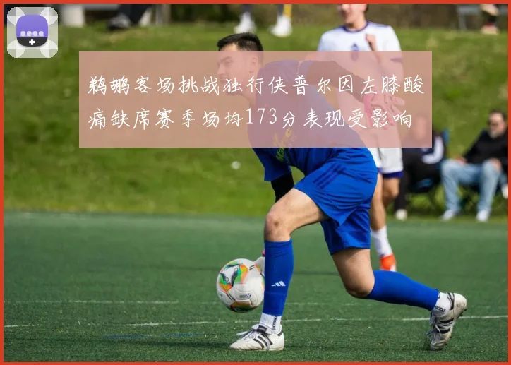 鹈鹕客场挑战独行侠普尔因左膝酸痛缺席赛季场均173分表现受影响