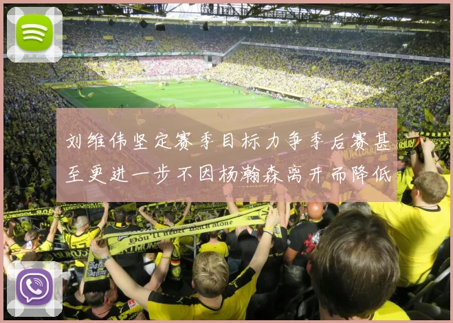 刘维伟坚定赛季目标力争季后赛甚至更进一步不因杨瀚森离开而降低标准