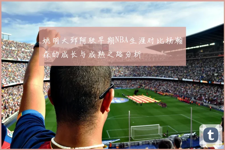 姚明大郅阿联早期NBA生涯对比杨瀚森的成长与成熟之路分析