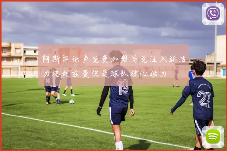 阿斯评论卢克曼加盟马竞注入新活力格列兹曼仍是球队核心动力