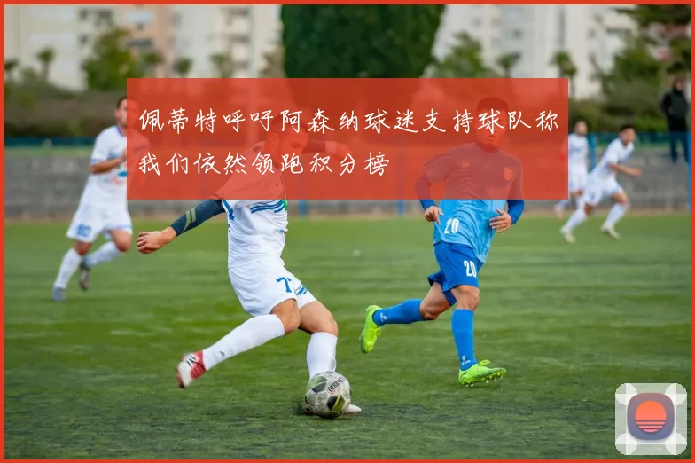 佩蒂特呼吁阿森纳球迷支持球队称我们依然领跑积分榜