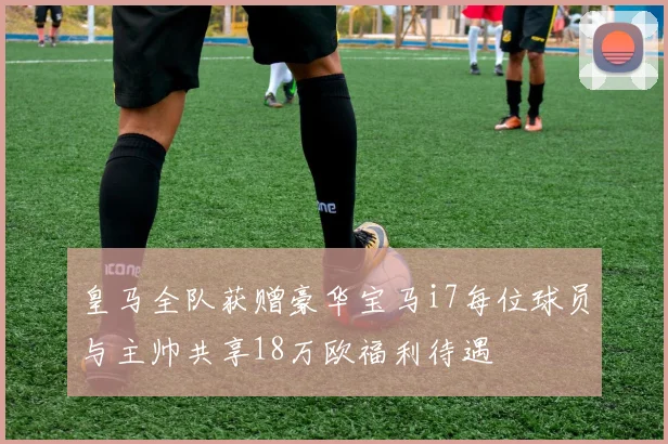 皇马全队获赠豪华宝马i7每位球员与主帅共享18万欧福利待遇