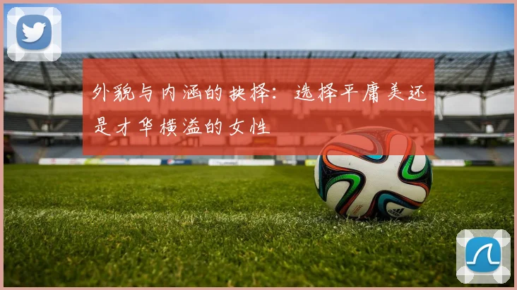 外貌与内涵的抉择：选择平庸美还是才华横溢的女性
