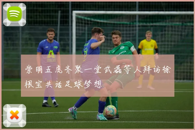 崇明五虎齐聚一堂武磊等人拜访徐根宝共话足球梦想