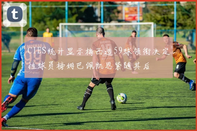 CIES统计显示梅西造59球领衔决定性球员榜姆巴佩凯恩紧随其后