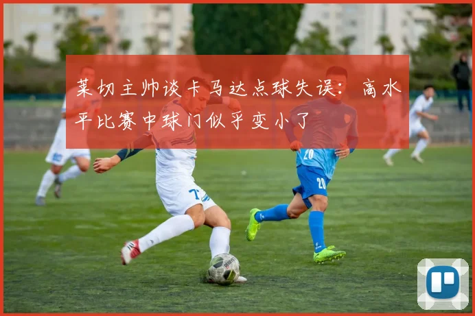 莱切主帅谈卡马达点球失误：高水平比赛中球门似乎变小了