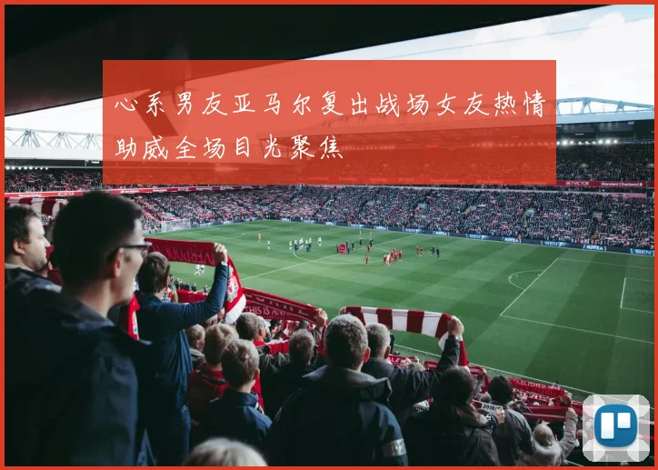 心系男友亚马尔复出战场女友热情助威全场目光聚焦