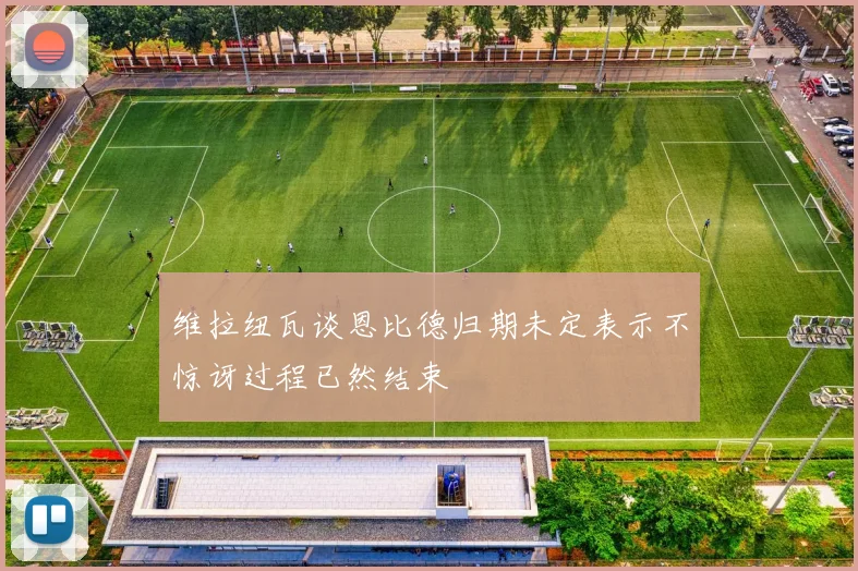 维拉纽瓦谈恩比德归期未定表示不惊讶过程已然结束