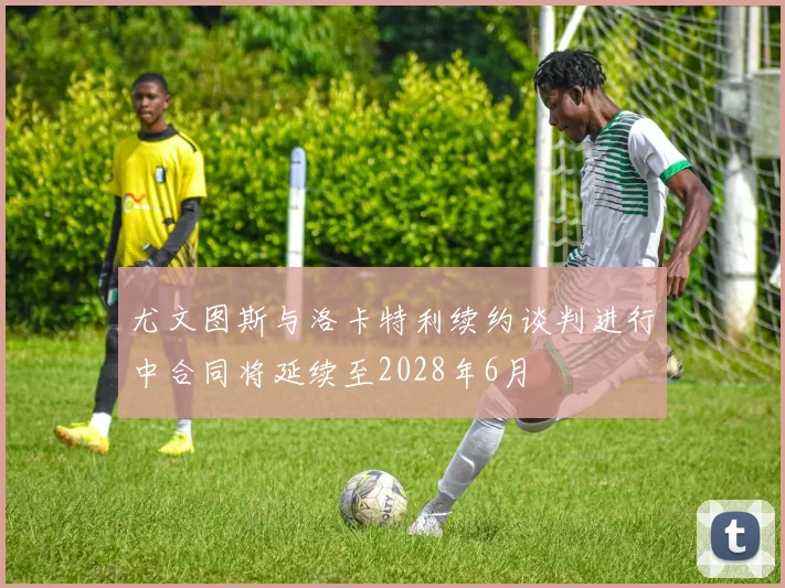 尤文图斯与洛卡特利续约谈判进行中合同将延续至2028年6月