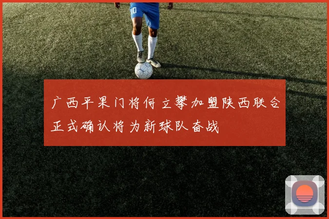 广西平果门将何立攀加盟陕西联合正式确认将为新球队奋战
