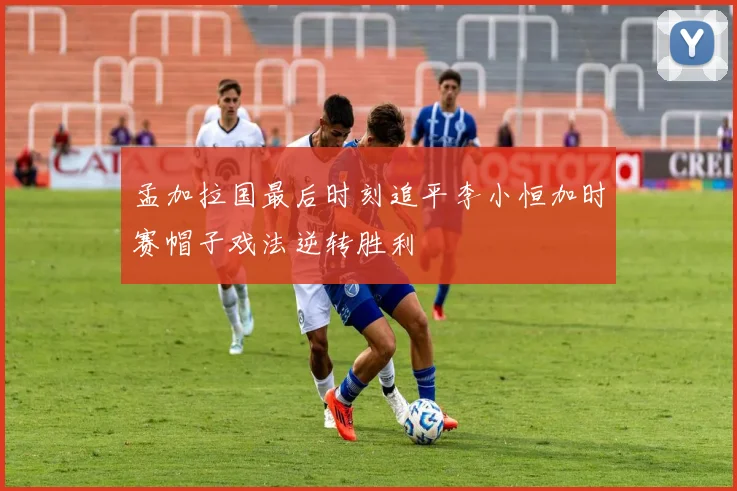 孟加拉国最后时刻追平李小恒加时赛帽子戏法逆转胜利