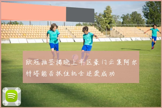 欧冠抽签揭晓上半区豪门云集阿尔特塔能否抓住机会逆袭成功
