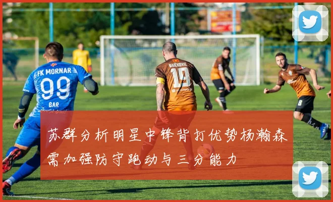 苏群分析明星中锋背打优势杨瀚森需加强防守跑动与三分能力
