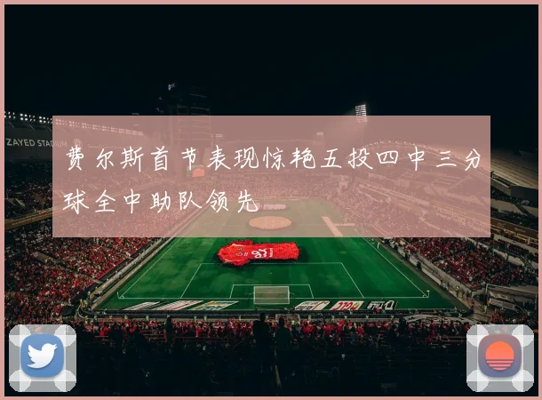 费尔斯首节表现惊艳五投四中三分球全中助队领先