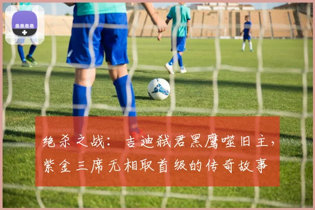绝杀之战：吉迪弑君黑鹰噬旧主，紫金三席无相取首级的传奇故事