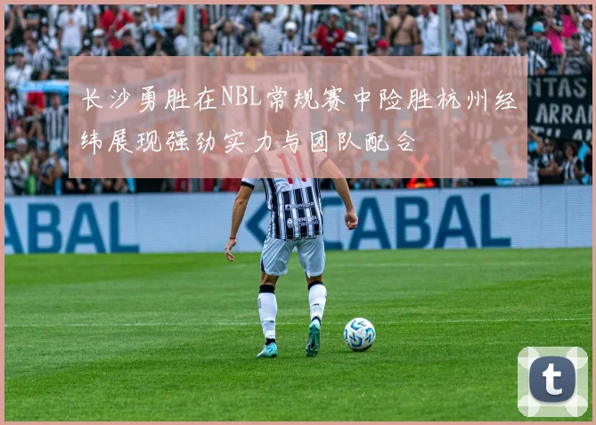 长沙勇胜在NBL常规赛中险胜杭州经纬展现强劲实力与团队配合