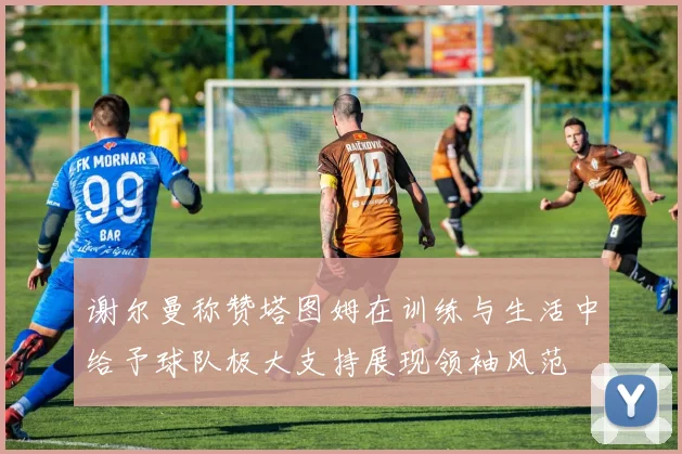 谢尔曼称赞塔图姆在训练与生活中给予球队极大支持展现领袖风范