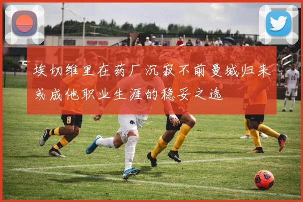 埃切维里在药厂沉寂不前曼城归来或成他职业生涯的稳妥之选