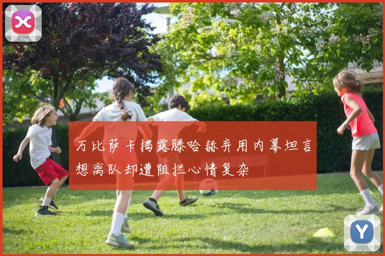 万比萨卡揭露滕哈赫弃用内幕坦言想离队却遭阻拦心情复杂