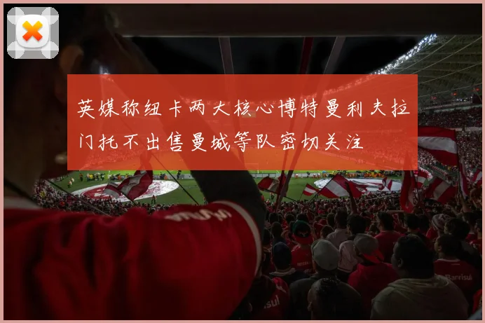 英媒称纽卡两大核心博特曼利夫拉门托不出售曼城等队密切关注