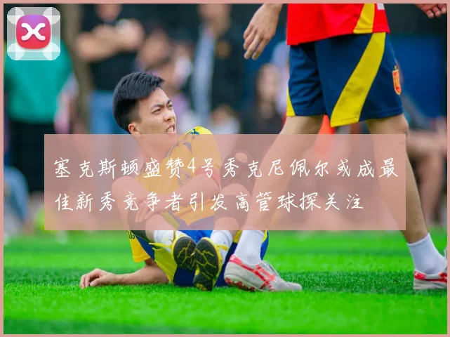 塞克斯顿盛赞4号秀克尼佩尔或成最佳新秀竞争者引发高管球探关注