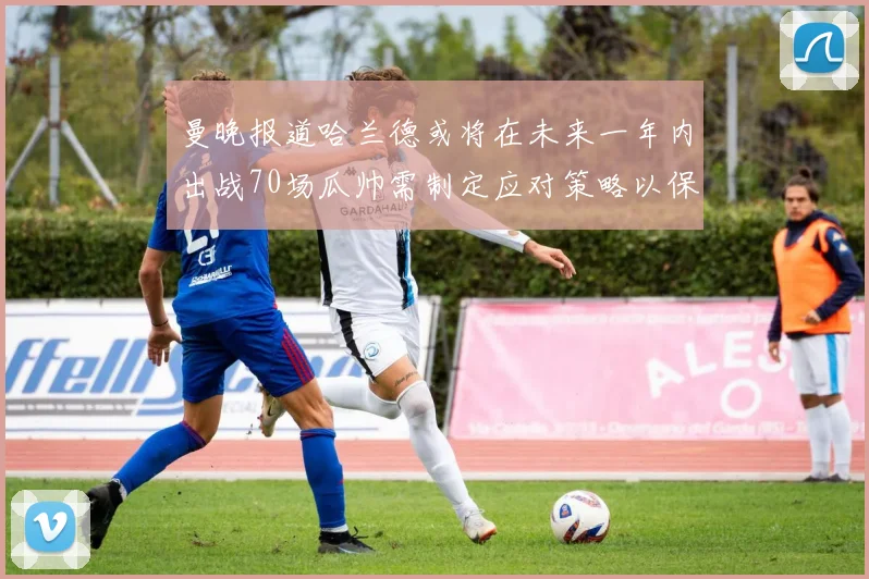 曼晚报道哈兰德或将在未来一年内出战70场瓜帅需制定应对策略以保护球员健康