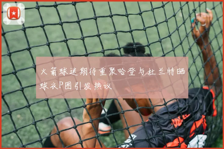 火箭球迷期待重聚哈登与杜兰特晒球衣P图引发热议
