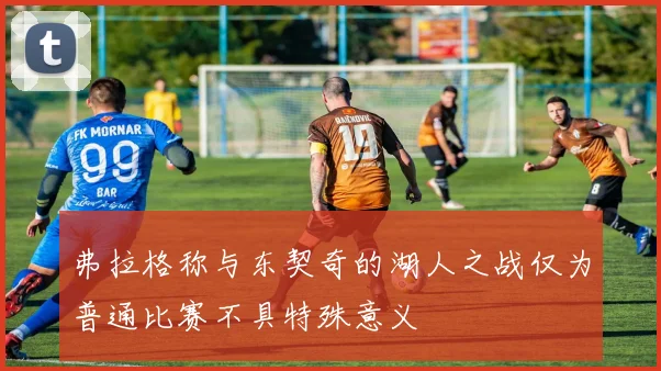 弗拉格称与东契奇的湖人之战仅为普通比赛不具特殊意义