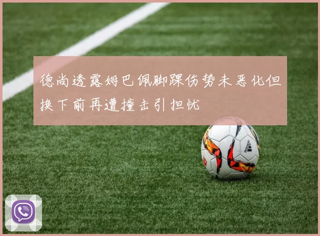 德尚透露姆巴佩脚踝伤势未恶化但换下前再遭撞击引担忧