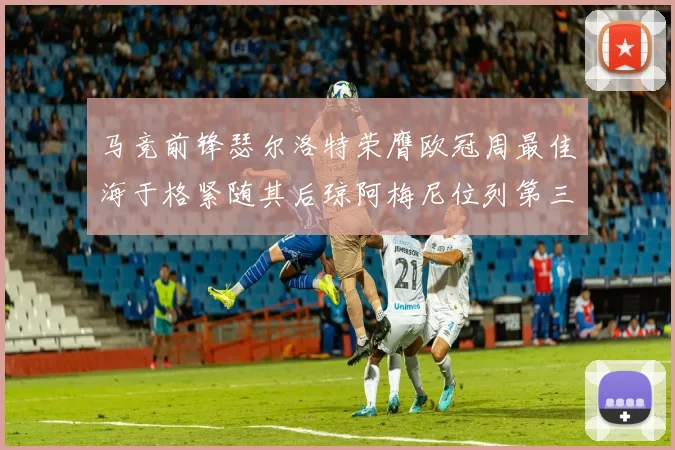 马竞前锋瑟尔洛特荣膺欧冠周最佳海于格紧随其后琼阿梅尼位列第三