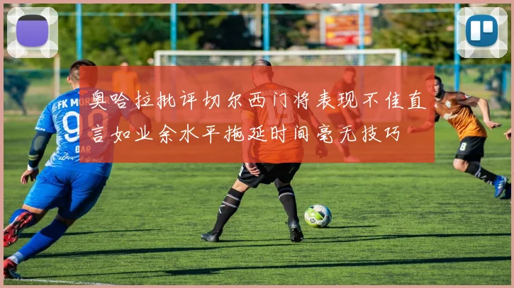 奥哈拉批评切尔西门将表现不佳直言如业余水平拖延时间毫无技巧
