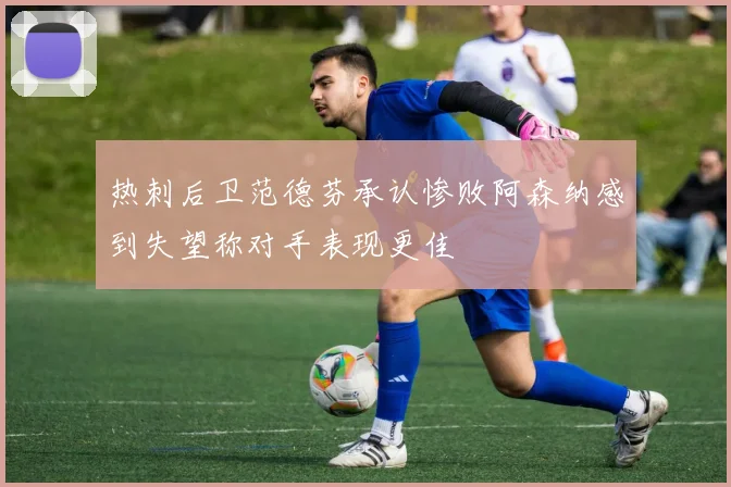 热刺后卫范德芬承认惨败阿森纳感到失望称对手表现更佳