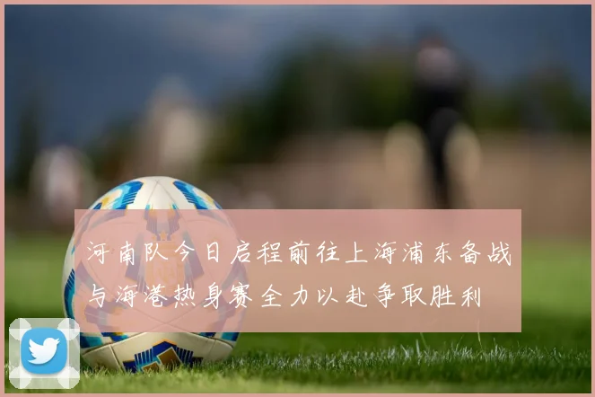 河南队今日启程前往上海浦东备战与海港热身赛全力以赴争取胜利