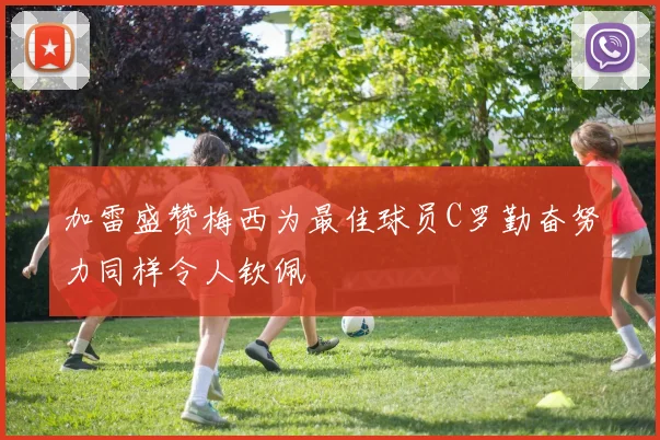 加雷盛赞梅西为最佳球员C罗勤奋努力同样令人钦佩