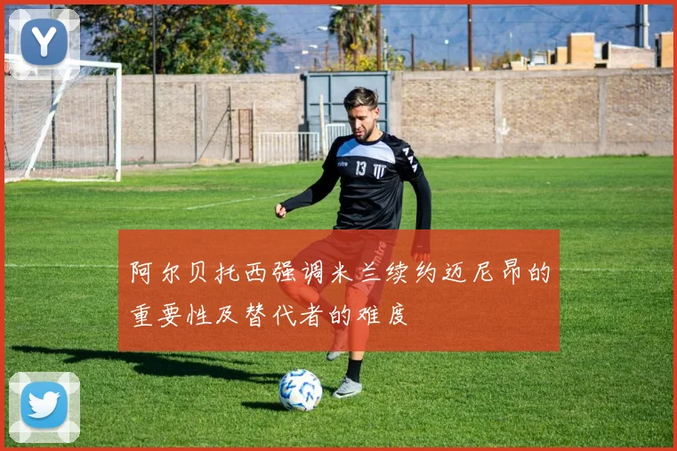 阿尔贝托西强调米兰续约迈尼昂的重要性及替代者的难度
