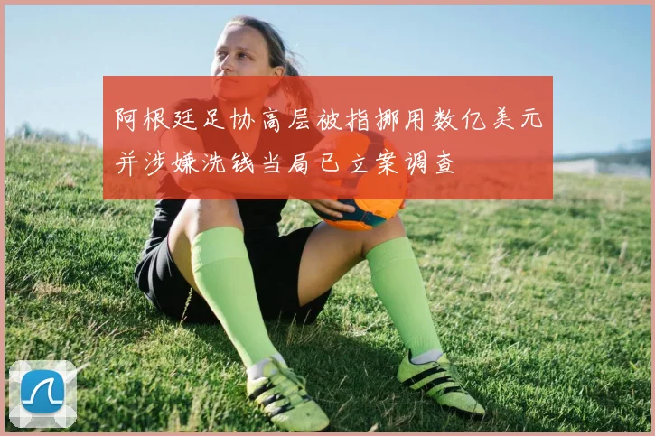 阿根廷足协高层被指挪用数亿美元并涉嫌洗钱当局已立案调查